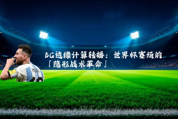 5G边缘计算转播:世界杯赛场的「隐形战术革命」